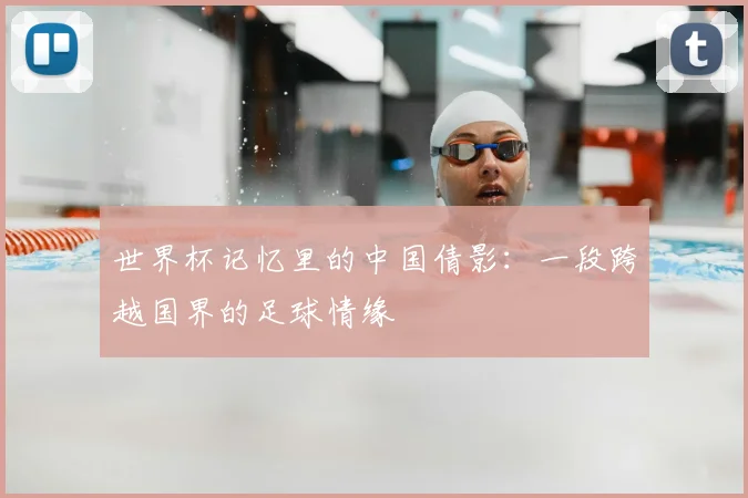 世界杯记忆里的中国倩影：一段跨越国界的足球情缘