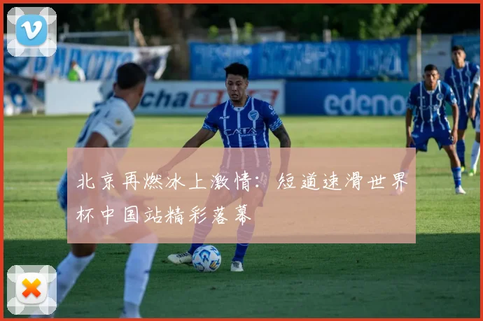 北京再燃冰上激情：短道速滑世界杯中国站精彩落幕