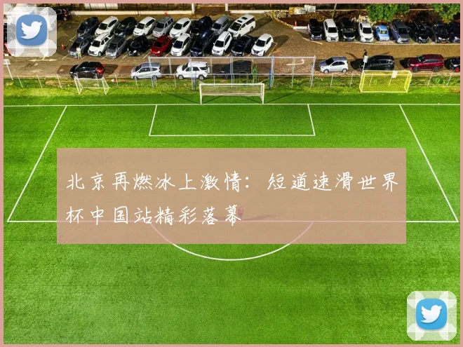 北京再燃冰上激情：短道速滑世界杯中国站精彩落幕
