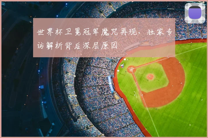 世界杯卫冕冠军魔咒再现,独家专访解析背后深层原因