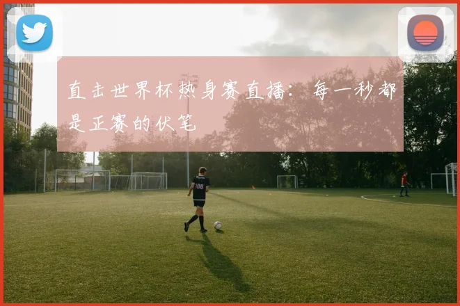 直击世界杯热身赛直播:每一秒都是正赛的伏笔