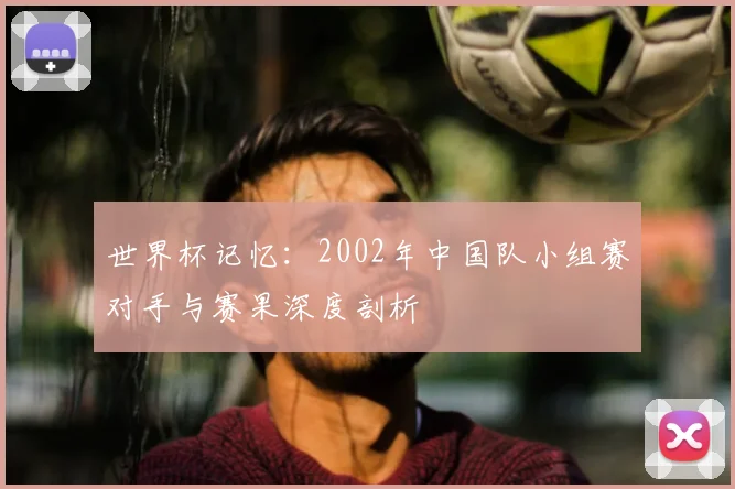 世界杯记忆：2002年中国队小组赛对手与赛果深度剖析