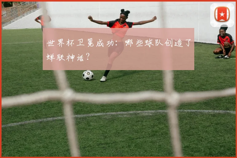 世界杯卫冕成功：哪些球队创造了蝉联神话？