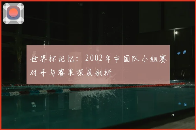 世界杯记忆：2002年中国队小组赛对手与赛果深度剖析