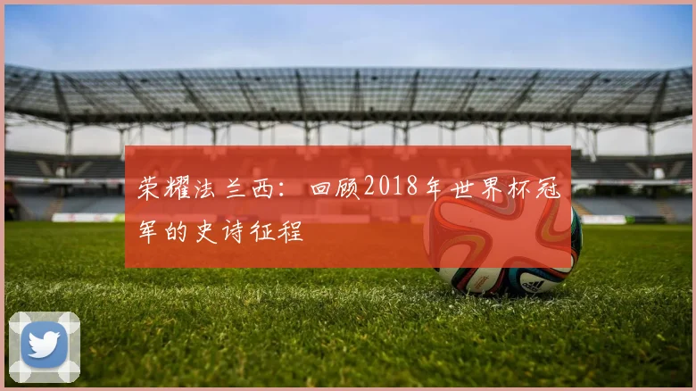 荣耀法兰西：回顾2018年世界杯冠军的史诗征程