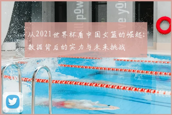 从2021世界杯看中国女篮的崛起:数据背后的实力与未来挑战