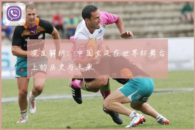 深度解析：中国女足在世界杯舞台上的历史与未来