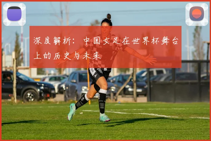 深度解析:中国女足在世界杯舞台上的历史与未来