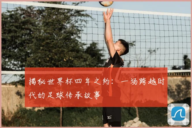 揭秘世界杯四年之约：一场跨越时代的足球传承故事