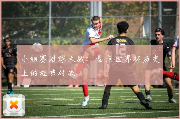 小组赛进球大战:盘点世界杯历史上的经典对决