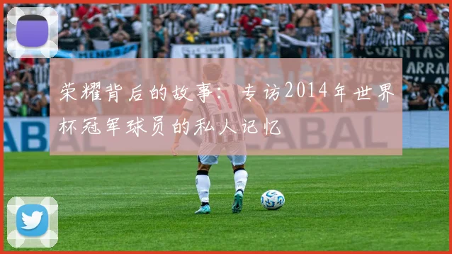 荣耀背后的故事:专访2014年世界杯冠军球员的私人记忆