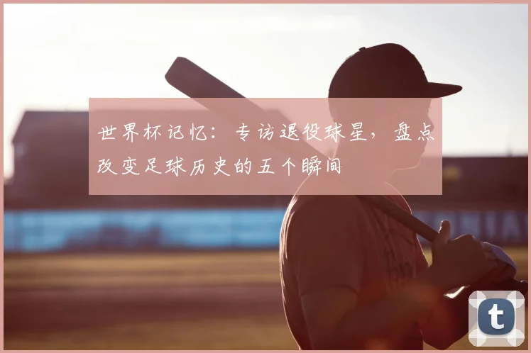 世界杯记忆：专访退役球星，盘点改变足球历史的五个瞬间