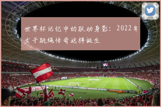 世界杯记忆中的跃动身影：2022年女子跳绳传奇这样诞生