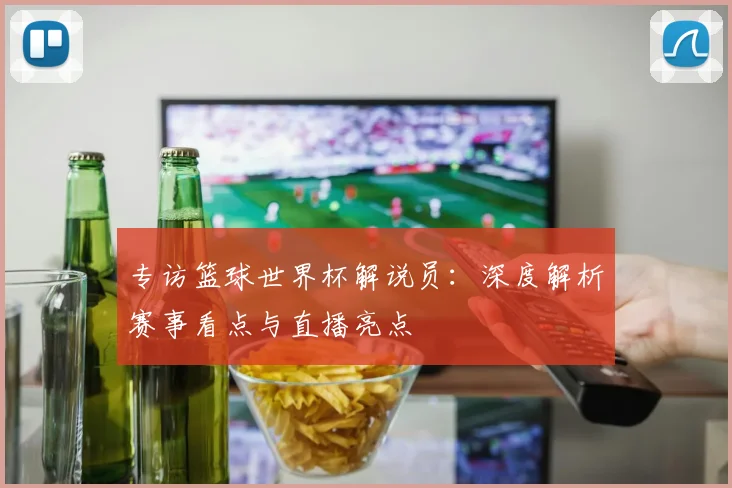 专访篮球世界杯解说员：深度解析赛事看点与直播亮点